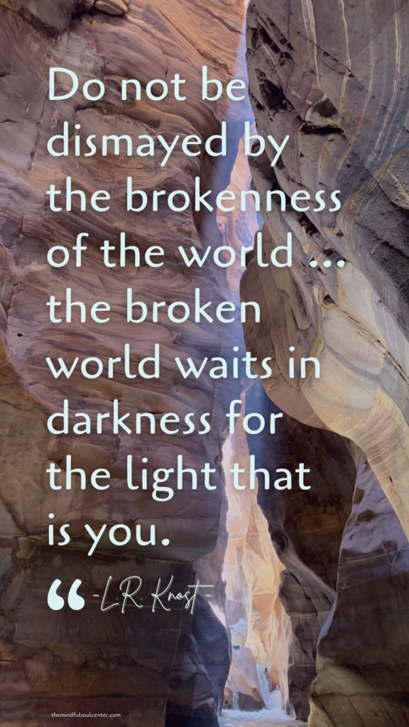 “Do not be dismayed by the brokenness of the world … the broken world waits in darkness for the light that is you.”  – Quote by L.R. Knost