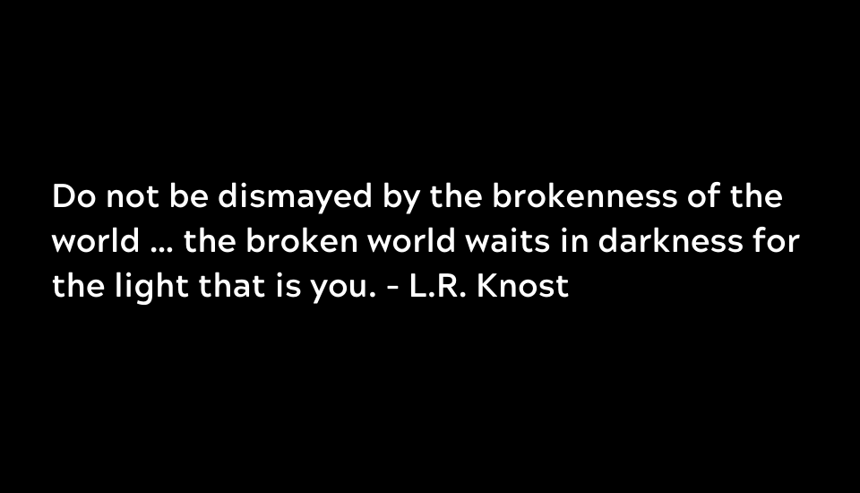 Do not be dismayed by the brokenness of the world … the broken world waits in darkness for the light that is you. - L.R. Knost